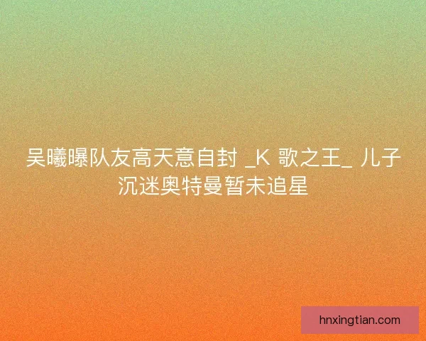 吴曦曝队友高天意自封 _K 歌之王_ 儿子沉迷奥特曼暂未追星