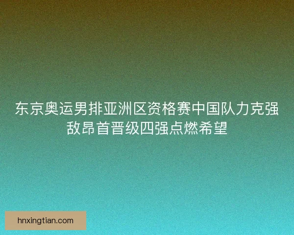 东京奥运男排亚洲区资格赛中国队力克强敌昂首晋级四强点燃希望