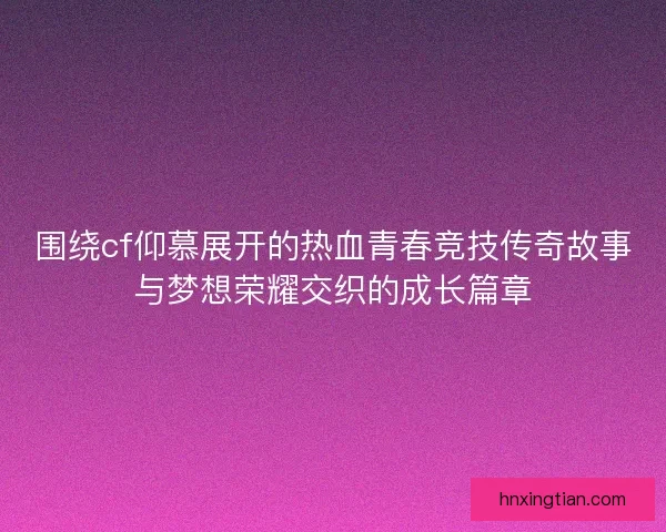 围绕cf仰慕展开的热血青春竞技传奇故事与梦想荣耀交织的成长篇章