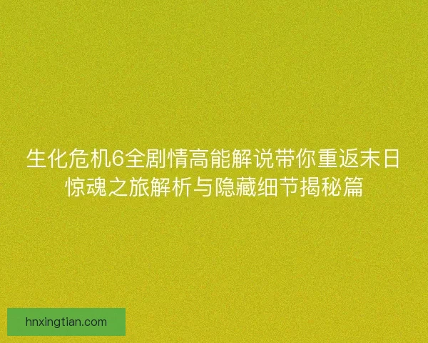 生化危机6全剧情高能解说带你重返末日惊魂之旅解析与隐藏细节揭秘篇